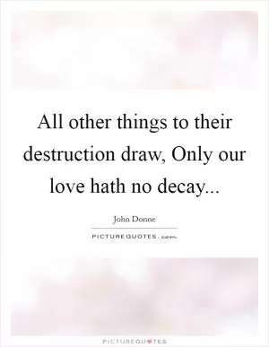All other things to their destruction draw, Only our love hath no decay Picture Quote #1