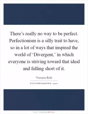 There’s really no way to be perfect. Perfectionism is a silly trait to have, so in a lot of ways that inspired the world of ‘Divergent,’ in which everyone is striving toward that ideal and falling short of it Picture Quote #1