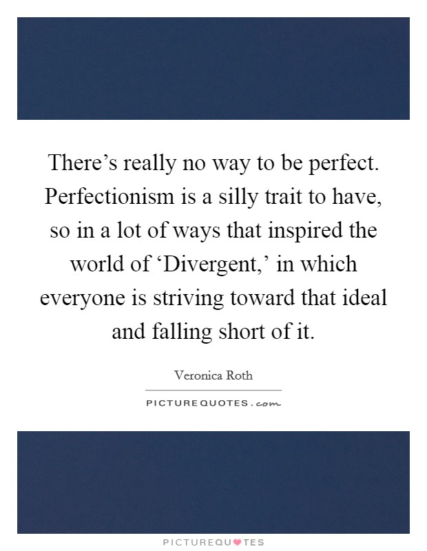 There's really no way to be perfect. Perfectionism is a silly trait to have, so in a lot of ways that inspired the world of ‘Divergent,' in which everyone is striving toward that ideal and falling short of it Picture Quote #1