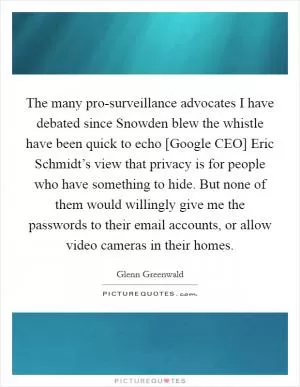 The many pro-surveillance advocates I have debated since Snowden blew the whistle have been quick to echo [Google CEO] Eric Schmidt’s view that privacy is for people who have something to hide. But none of them would willingly give me the passwords to their email accounts, or allow video cameras in their homes Picture Quote #1