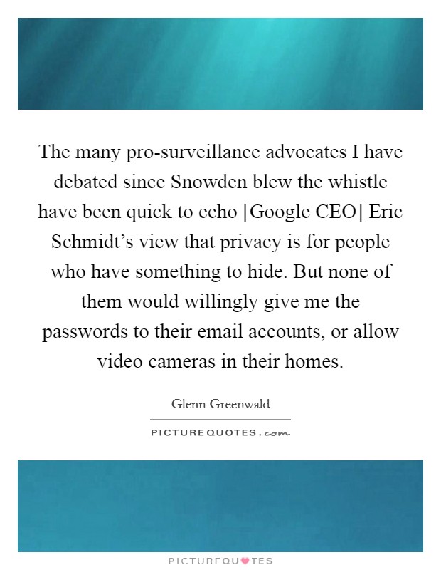 The many pro-surveillance advocates I have debated since Snowden blew the whistle have been quick to echo [Google CEO] Eric Schmidt's view that privacy is for people who have something to hide. But none of them would willingly give me the passwords to their email accounts, or allow video cameras in their homes Picture Quote #1
