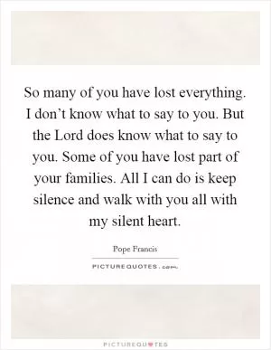 So many of you have lost everything. I don’t know what to say to you. But the Lord does know what to say to you. Some of you have lost part of your families. All I can do is keep silence and walk with you all with my silent heart Picture Quote #1