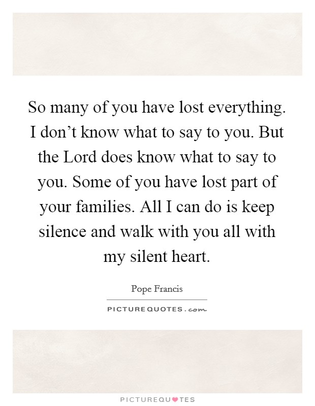 So many of you have lost everything. I don't know what to say to you. But the Lord does know what to say to you. Some of you have lost part of your families. All I can do is keep silence and walk with you all with my silent heart Picture Quote #1