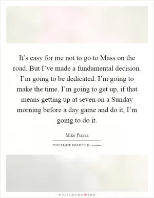 It’s easy for me not to go to Mass on the road. But I’ve made a fundamental decision. I’m going to be dedicated. I’m going to make the time. I’m going to get up, if that means getting up at seven on a Sunday morning before a day game and do it, I’m going to do it Picture Quote #1