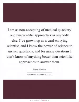 I am as non-accepting of medical quackery and unscientific approaches as anybody else. I’ve grown up as a card-carrying scientist, and I know the power of science to answer questions, and for many questions I don’t know of anything better than scientific approaches to answer them Picture Quote #1