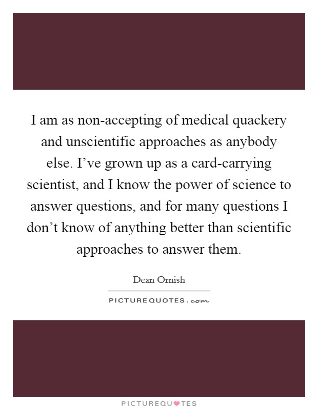 I am as non-accepting of medical quackery and unscientific approaches as anybody else. I've grown up as a card-carrying scientist, and I know the power of science to answer questions, and for many questions I don't know of anything better than scientific approaches to answer them Picture Quote #1