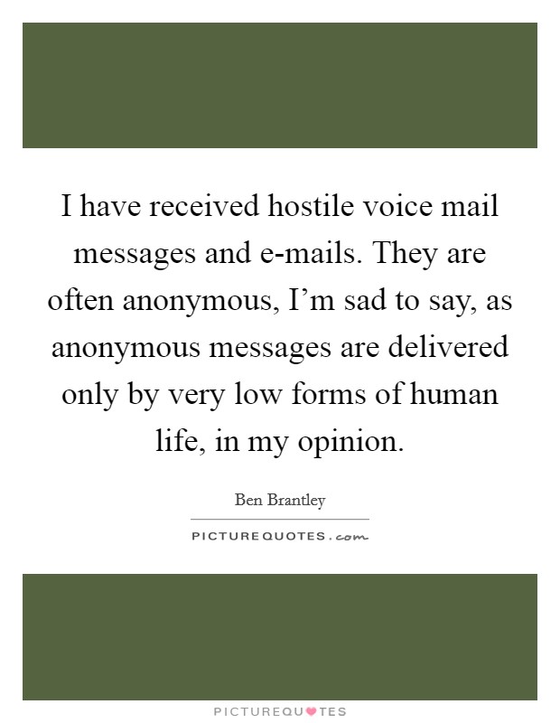 I have received hostile voice mail messages and e-mails. They are often anonymous, I'm sad to say, as anonymous messages are delivered only by very low forms of human life, in my opinion Picture Quote #1