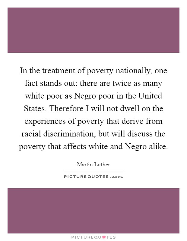 In the treatment of poverty nationally, one fact stands out: there are twice as many white poor as Negro poor in the United States. Therefore I will not dwell on the experiences of poverty that derive from racial discrimination, but will discuss the poverty that affects white and Negro alike Picture Quote #1