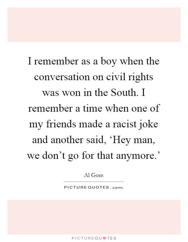 I remember as a boy when the conversation on civil rights was won in the South. I remember a time when one of my friends made a racist joke and another said, ‘Hey man, we don't go for that anymore.' Picture Quote #1