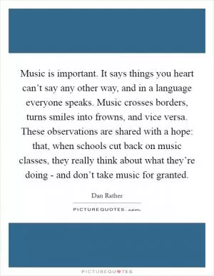 Music is important. It says things you heart can’t say any other way, and in a language everyone speaks. Music crosses borders, turns smiles into frowns, and vice versa. These observations are shared with a hope: that, when schools cut back on music classes, they really think about what they’re doing - and don’t take music for granted Picture Quote #1
