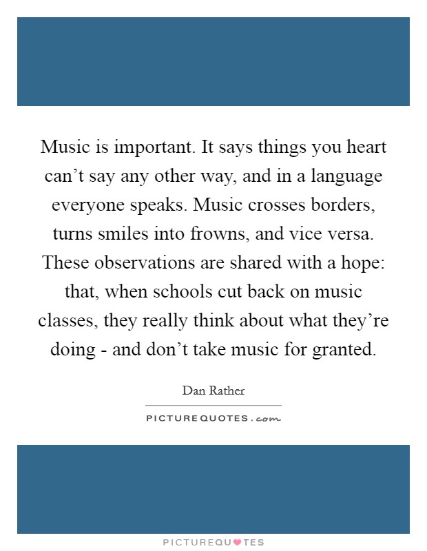 Music is important. It says things you heart can't say any other way, and in a language everyone speaks. Music crosses borders, turns smiles into frowns, and vice versa. These observations are shared with a hope: that, when schools cut back on music classes, they really think about what they're doing - and don't take music for granted Picture Quote #1