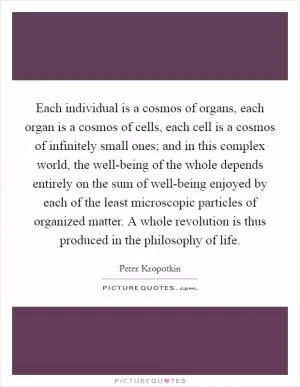 Each individual is a cosmos of organs, each organ is a cosmos of cells, each cell is a cosmos of infinitely small ones; and in this complex world, the well-being of the whole depends entirely on the sum of well-being enjoyed by each of the least microscopic particles of organized matter. A whole revolution is thus produced in the philosophy of life Picture Quote #1