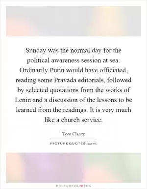 Sunday was the normal day for the political awareness session at sea. Ordinarily Putin would have officiated, reading some Pravada editorials, followed by selected quotations from the works of Lenin and a discussion of the lessons to be learned from the readings. It is very much like a church service Picture Quote #1
