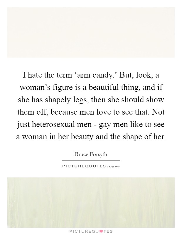 I hate the term ‘arm candy.' But, look, a woman's figure is a beautiful thing, and if she has shapely legs, then she should show them off, because men love to see that. Not just heterosexual men - gay men like to see a woman in her beauty and the shape of her Picture Quote #1