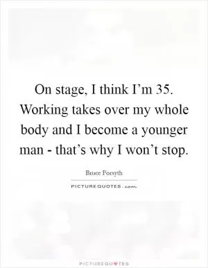 On stage, I think I’m 35. Working takes over my whole body and I become a younger man - that’s why I won’t stop Picture Quote #1