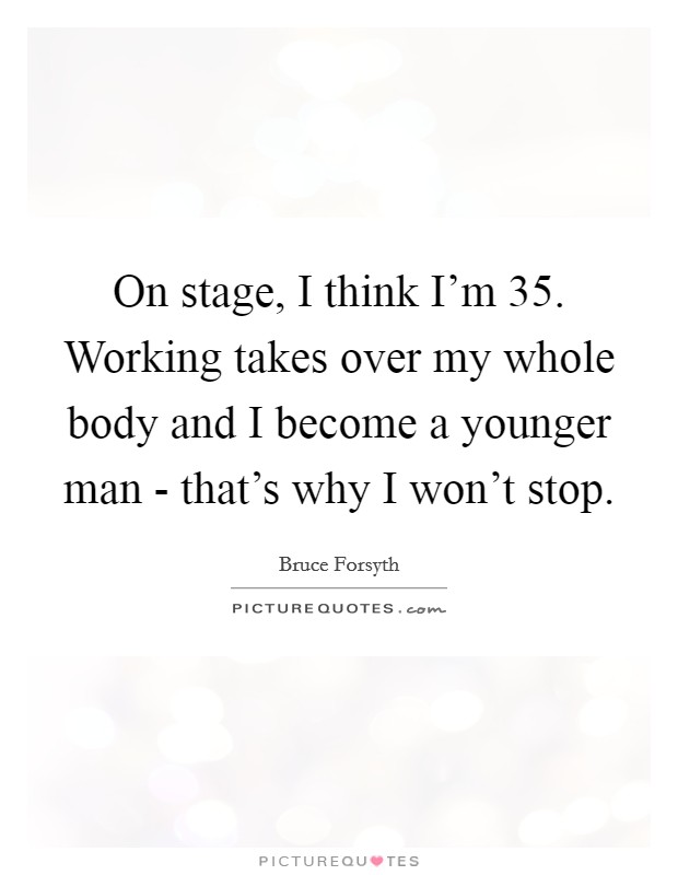 On stage, I think I'm 35. Working takes over my whole body and I become a younger man - that's why I won't stop Picture Quote #1