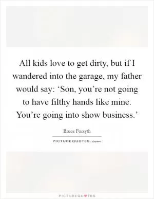 All kids love to get dirty, but if I wandered into the garage, my father would say: ‘Son, you’re not going to have filthy hands like mine. You’re going into show business.’ Picture Quote #1