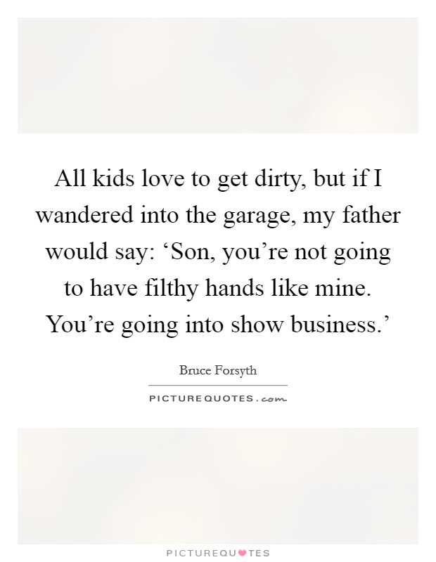 All kids love to get dirty, but if I wandered into the garage, my father would say: ‘Son, you're not going to have filthy hands like mine. You're going into show business.' Picture Quote #1