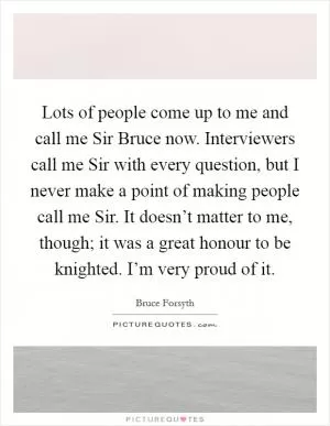 Lots of people come up to me and call me Sir Bruce now. Interviewers call me Sir with every question, but I never make a point of making people call me Sir. It doesn’t matter to me, though; it was a great honour to be knighted. I’m very proud of it Picture Quote #1