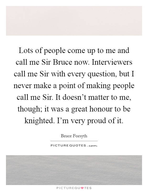 Lots of people come up to me and call me Sir Bruce now. Interviewers call me Sir with every question, but I never make a point of making people call me Sir. It doesn't matter to me, though; it was a great honour to be knighted. I'm very proud of it Picture Quote #1