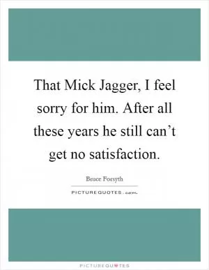 That Mick Jagger, I feel sorry for him. After all these years he still can’t get no satisfaction Picture Quote #1