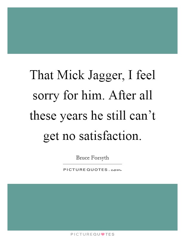 That Mick Jagger, I feel sorry for him. After all these years he still can't get no satisfaction Picture Quote #1
