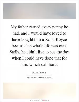 My father earned every penny he had, and I would have loved to have bought him a Rolls-Royce because his whole life was cars. Sadly, he didn’t live to see the day when I could have done that for him, which still hurts Picture Quote #1