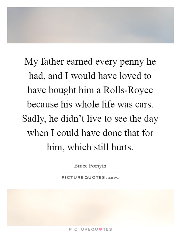 My father earned every penny he had, and I would have loved to have bought him a Rolls-Royce because his whole life was cars. Sadly, he didn't live to see the day when I could have done that for him, which still hurts Picture Quote #1
