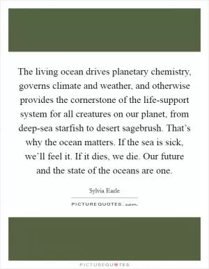 The living ocean drives planetary chemistry, governs climate and weather, and otherwise provides the cornerstone of the life-support system for all creatures on our planet, from deep-sea starfish to desert sagebrush. That’s why the ocean matters. If the sea is sick, we’ll feel it. If it dies, we die. Our future and the state of the oceans are one Picture Quote #1