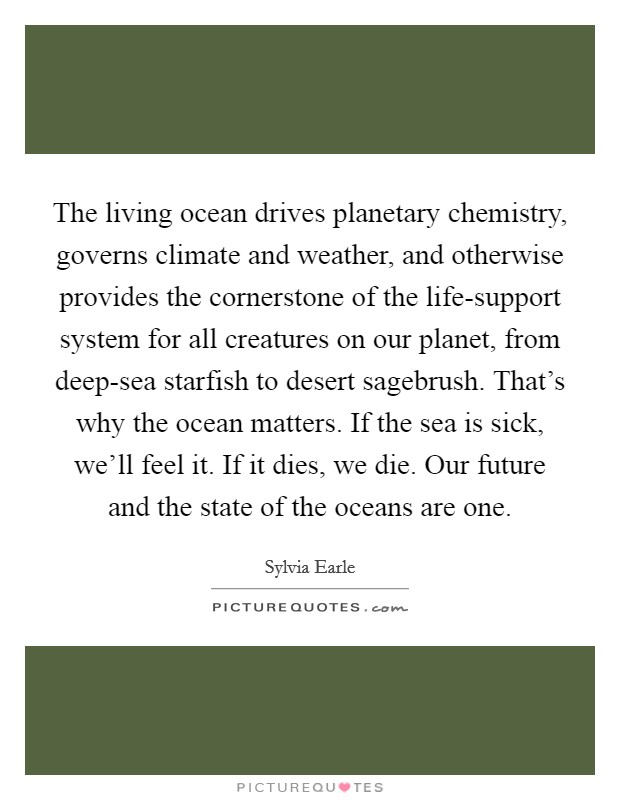 The living ocean drives planetary chemistry, governs climate and weather, and otherwise provides the cornerstone of the life-support system for all creatures on our planet, from deep-sea starfish to desert sagebrush. That's why the ocean matters. If the sea is sick, we'll feel it. If it dies, we die. Our future and the state of the oceans are one Picture Quote #1