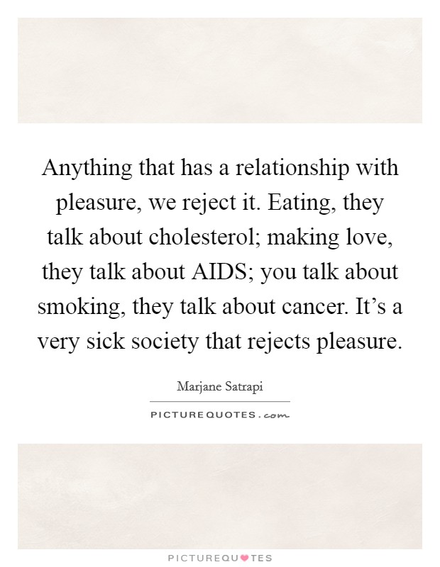 Anything that has a relationship with pleasure, we reject it. Eating, they talk about cholesterol; making love, they talk about AIDS; you talk about smoking, they talk about cancer. It's a very sick society that rejects pleasure Picture Quote #1