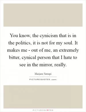 You know, the cynicism that is in the politics, it is not for my soul. It makes me - out of me, an extremely bitter, cynical person that I hate to see in the mirror, really Picture Quote #1