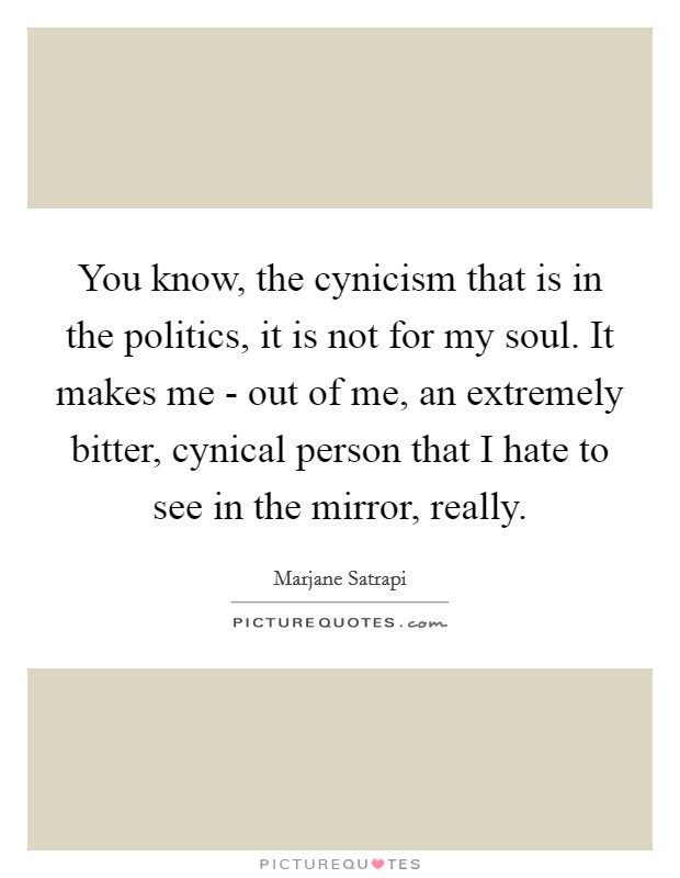 You know, the cynicism that is in the politics, it is not for my soul. It makes me - out of me, an extremely bitter, cynical person that I hate to see in the mirror, really Picture Quote #1