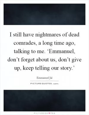 I still have nightmares of dead comrades, a long time ago, talking to me. ‘Emmanuel, don’t forget about us, don’t give up, keep telling our story.’ Picture Quote #1