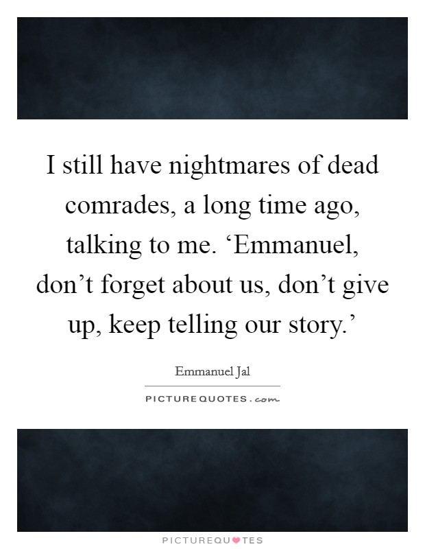 I still have nightmares of dead comrades, a long time ago, talking to me. ‘Emmanuel, don't forget about us, don't give up, keep telling our story.' Picture Quote #1