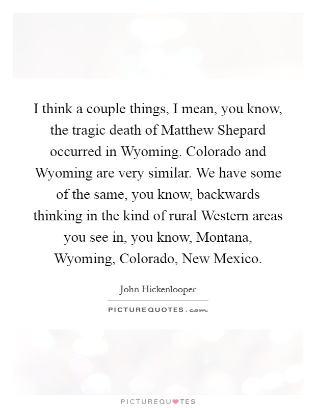 I think a couple things, I mean, you know, the tragic death of Matthew Shepard occurred in Wyoming. Colorado and Wyoming are very similar. We have some of the same, you know, backwards thinking in the kind of rural Western areas you see in, you know, Montana, Wyoming, Colorado, New Mexico Picture Quote #1