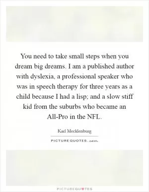 You need to take small steps when you dream big dreams. I am a published author with dyslexia, a professional speaker who was in speech therapy for three years as a child because I had a lisp; and a slow stiff kid from the suburbs who became an All-Pro in the NFL Picture Quote #1