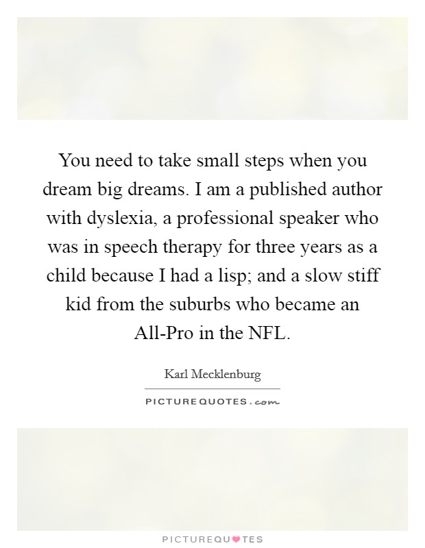 You need to take small steps when you dream big dreams. I am a published author with dyslexia, a professional speaker who was in speech therapy for three years as a child because I had a lisp; and a slow stiff kid from the suburbs who became an All-Pro in the NFL Picture Quote #1