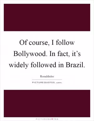 Of course, I follow Bollywood. In fact, it’s widely followed in Brazil Picture Quote #1