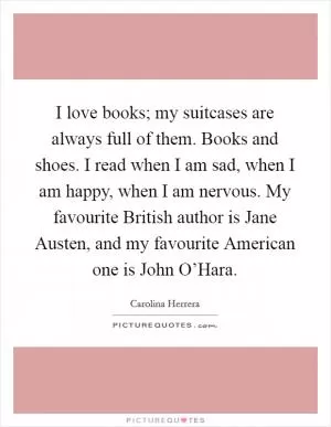 I love books; my suitcases are always full of them. Books and shoes. I read when I am sad, when I am happy, when I am nervous. My favourite British author is Jane Austen, and my favourite American one is John O’Hara Picture Quote #1