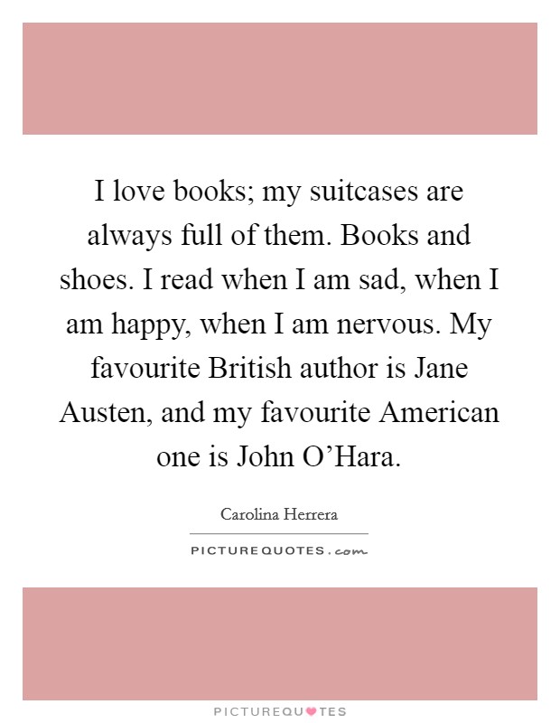 I love books; my suitcases are always full of them. Books and shoes. I read when I am sad, when I am happy, when I am nervous. My favourite British author is Jane Austen, and my favourite American one is John O'Hara Picture Quote #1