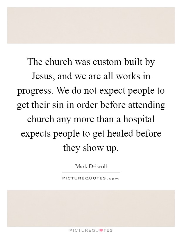 The church was custom built by Jesus, and we are all works in progress. We do not expect people to get their sin in order before attending church any more than a hospital expects people to get healed before they show up Picture Quote #1