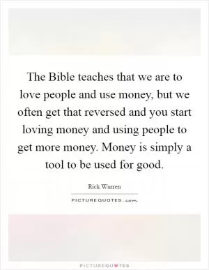 The Bible teaches that we are to love people and use money, but we often get that reversed and you start loving money and using people to get more money. Money is simply a tool to be used for good Picture Quote #1