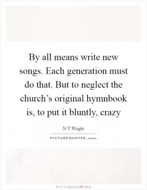 By all means write new songs. Each generation must do that. But to neglect the church’s original hymnbook is, to put it bluntly, crazy Picture Quote #1