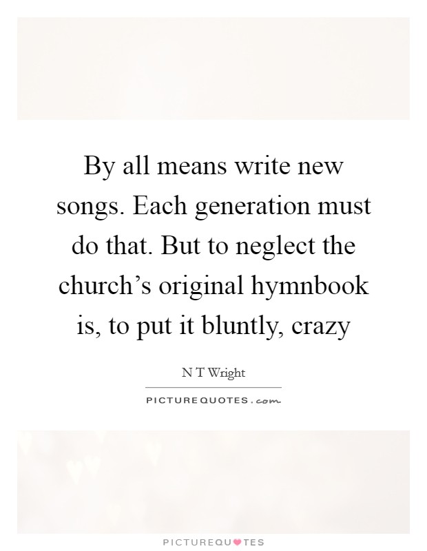 By all means write new songs. Each generation must do that. But to neglect the church's original hymnbook is, to put it bluntly, crazy Picture Quote #1