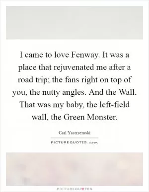 I came to love Fenway. It was a place that rejuvenated me after a road trip; the fans right on top of you, the nutty angles. And the Wall. That was my baby, the left-field wall, the Green Monster Picture Quote #1