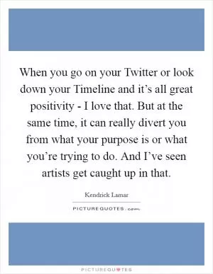 When you go on your Twitter or look down your Timeline and it’s all great positivity - I love that. But at the same time, it can really divert you from what your purpose is or what you’re trying to do. And I’ve seen artists get caught up in that Picture Quote #1