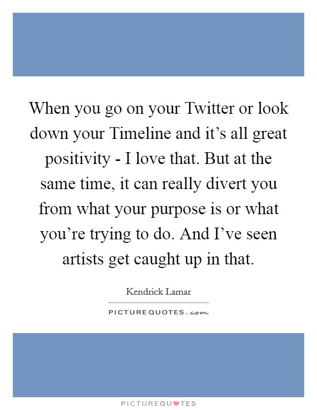When you go on your Twitter or look down your Timeline and it's all great positivity - I love that. But at the same time, it can really divert you from what your purpose is or what you're trying to do. And I've seen artists get caught up in that Picture Quote #1