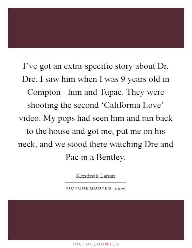 I've got an extra-specific story about Dr. Dre. I saw him when I was 9 years old in Compton - him and Tupac. They were shooting the second ‘California Love' video. My pops had seen him and ran back to the house and got me, put me on his neck, and we stood there watching Dre and Pac in a Bentley Picture Quote #1