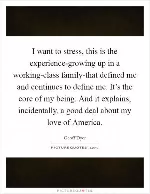I want to stress, this is the experience-growing up in a working-class family-that defined me and continues to define me. It’s the core of my being. And it explains, incidentally, a good deal about my love of America Picture Quote #1